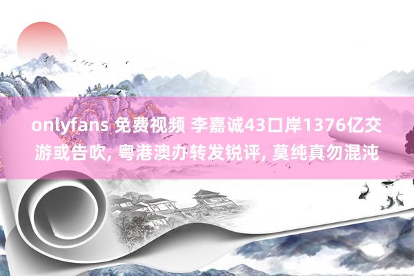 onlyfans 免费视频 李嘉诚43口岸1376亿交游或告吹, 粤港澳办转发锐评, 莫纯真勿混沌