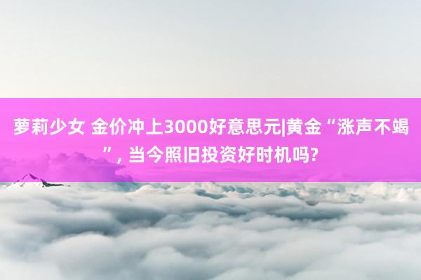 萝莉少女 金价冲上3000好意思元|黄金“涨声不竭”, 当今照旧投资好时机吗?