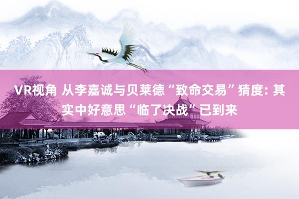 VR视角 从李嘉诚与贝莱德“致命交易”猜度: 其实中好意思“临了决战”已到来
