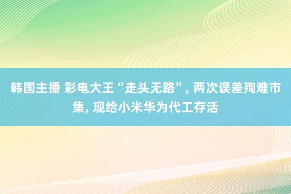 韩国主播 彩电大王“走头无路”, 两次误差殉难市集, 现给小米华为代工存活