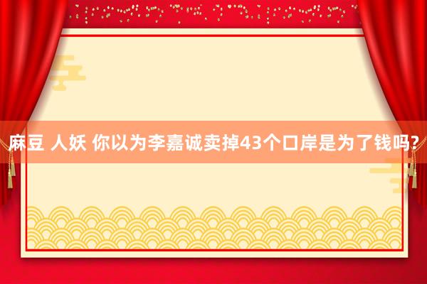 麻豆 人妖 你以为李嘉诚卖掉43个口岸是为了钱吗?
