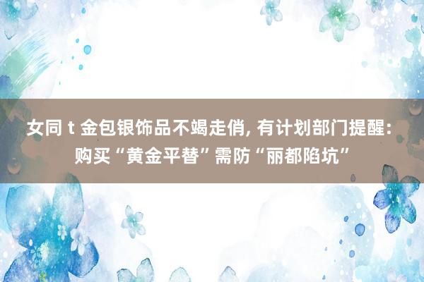 女同 t 金包银饰品不竭走俏, 有计划部门提醒: 购买“黄金平替”需防“丽都陷坑”