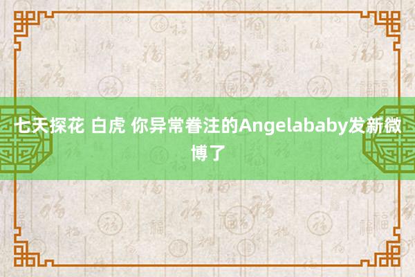 七天探花 白虎 你异常眷注的Angelababy发新微博了