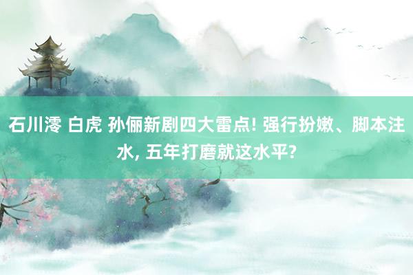 石川澪 白虎 孙俪新剧四大雷点! 强行扮嫩、脚本注水, 五年打磨就这水平?