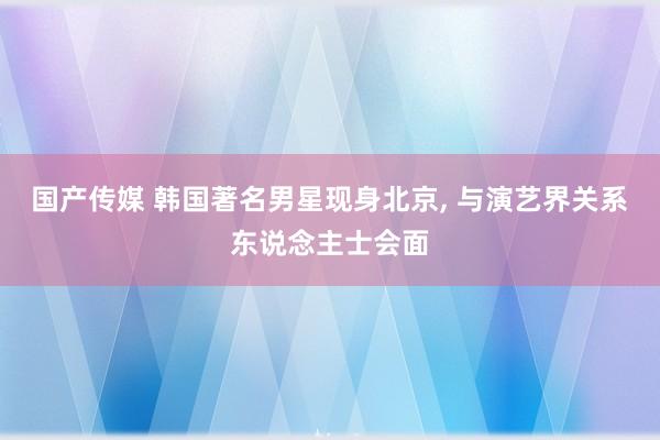 国产传媒 韩国著名男星现身北京, 与演艺界关系东说念主士会面