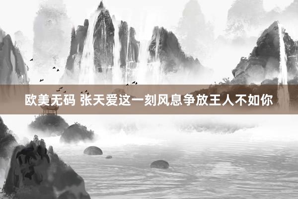 欧美无码 张天爱这一刻风息争放王人不如你