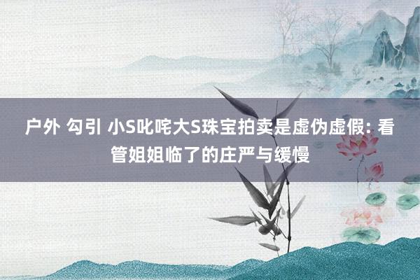 户外 勾引 小S叱咤大S珠宝拍卖是虚伪虚假: 看管姐姐临了的庄严与缓慢
