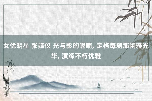 女优明星 张婧仪 光与影的呢喃, 定格每刹那闲雅光华, 演绎不朽优雅