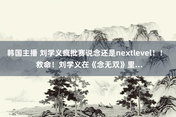 韩国主播 刘学义疯批赛说念还是nextlevel!! 救命!刘学义在《念无双》里...