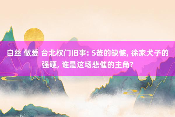 白丝 做爱 台北权门旧事: S爸的缺憾, 徐家犬子的强硬, 谁是这场悲催的主角?