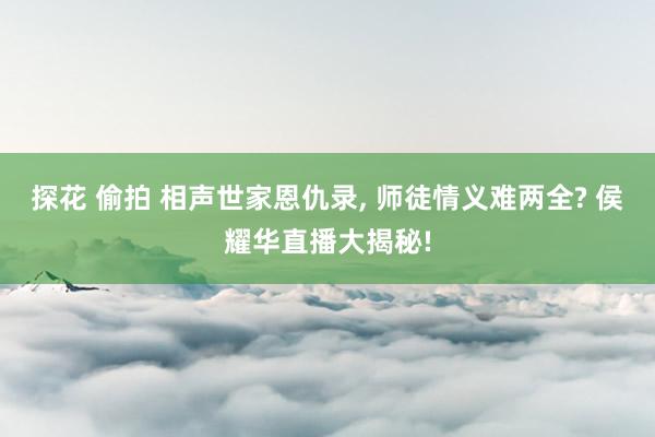 探花 偷拍 相声世家恩仇录, 师徒情义难两全? 侯耀华直播大揭秘!