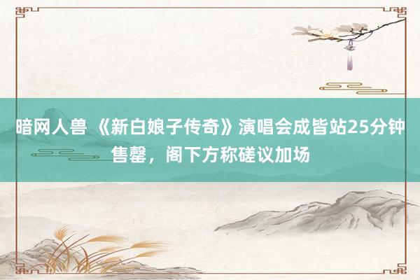 暗网人兽 《新白娘子传奇》演唱会成皆站25分钟售罄，阁下方称磋议加场