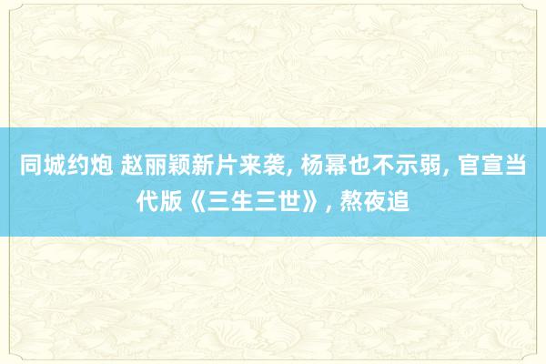 同城约炮 赵丽颖新片来袭, 杨幂也不示弱, 官宣当代版《三生三世》, 熬夜追