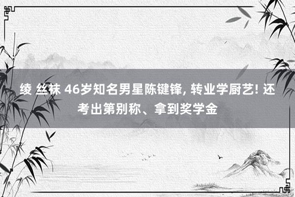 绫 丝袜 46岁知名男星陈键锋, 转业学厨艺! 还考出第别称、拿到奖学金