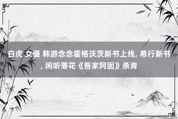 白虎 女優 韩游念念霍格沃茨新书上线, 希行新书, 闲听落花《吾家阿囡》杀青