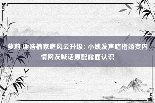 萝莉 谢浩楠家庭风云升级: 小姨发声暗指婚变内情网友喊话原配露面认识