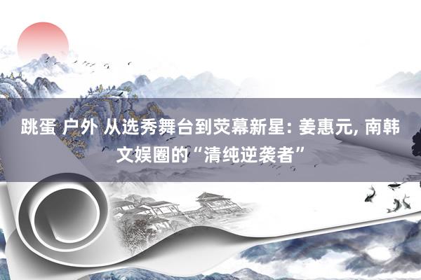 跳蛋 户外 从选秀舞台到荧幕新星: 姜惠元, 南韩文娱圈的“清纯逆袭者”