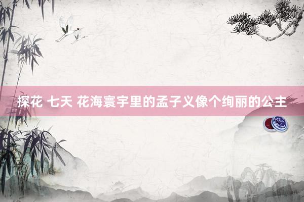 探花 七天 花海寰宇里的孟子义像个绚丽的公主