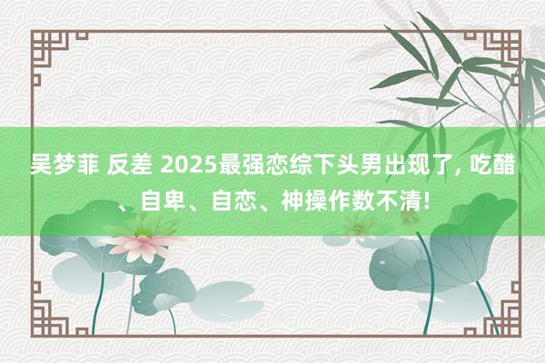 吴梦菲 反差 2025最强恋综下头男出现了, 吃醋、自卑、自恋、神操作数不清!