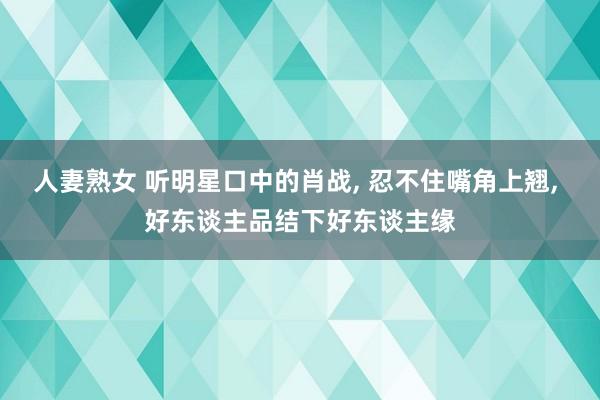 人妻熟女 听明星口中的肖战, 忍不住嘴角上翘, 好东谈主品结下好东谈主缘