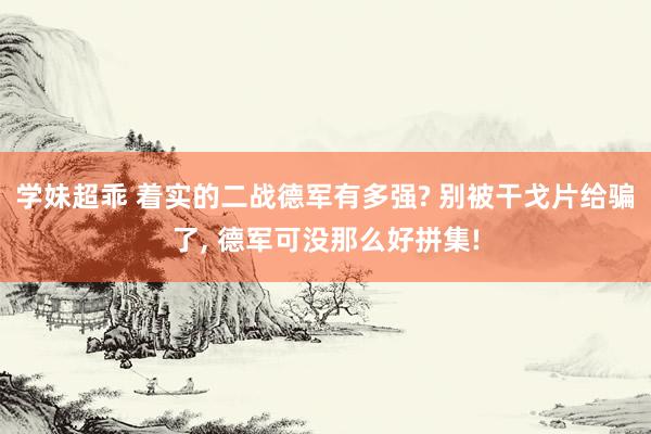 学妹超乖 着实的二战德军有多强? 别被干戈片给骗了, 德军可没那么好拼集!