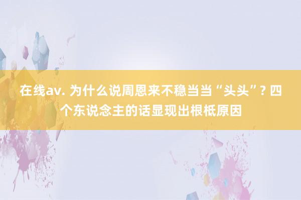 在线av. 为什么说周恩来不稳当当“头头”? 四个东说念主的话显现出根柢原因