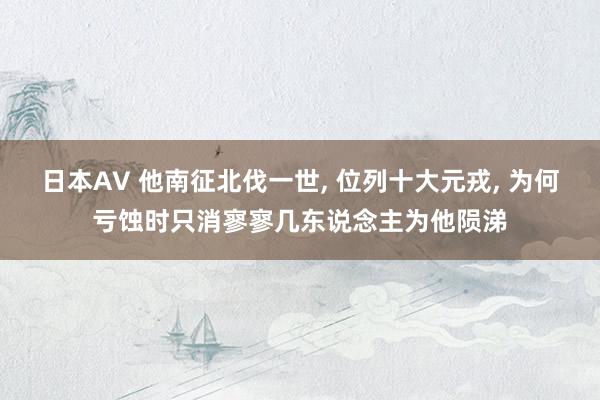 日本AV 他南征北伐一世, 位列十大元戎, 为何亏蚀时只消寥寥几东说念主为他陨涕