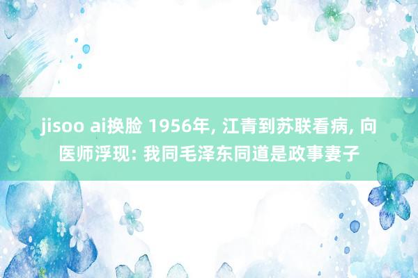 jisoo ai换脸 1956年, 江青到苏联看病, 向医师浮现: 我同毛泽东同道是政事妻子
