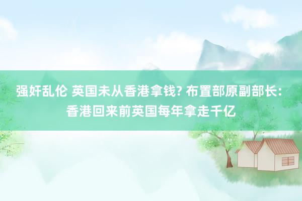 强奸乱伦 英国未从香港拿钱? 布置部原副部长: 香港回来前英国每年拿走千亿
