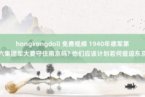 hongkongdoll 免费视频 1940年德军第六集团军大要守住南京吗? 他们应该计划若何蹙迫东京