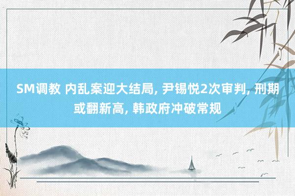 SM调教 内乱案迎大结局, 尹锡悦2次审判, 刑期或翻新高, 韩政府冲破常规
