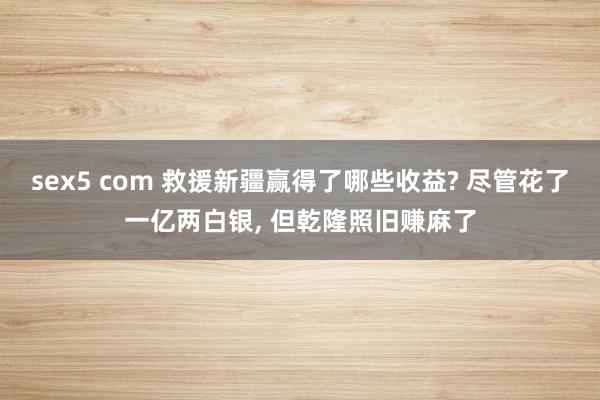 sex5 com 救援新疆赢得了哪些收益? 尽管花了一亿两白银, 但乾隆照旧赚麻了