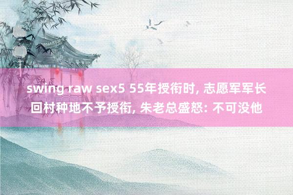 swing raw sex5 55年授衔时, 志愿军军长回村种地不予授衔, 朱老总盛怒: 不可没他