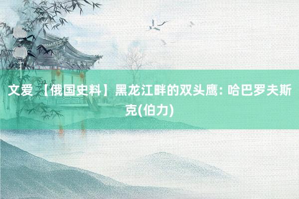 文爱 【俄国史料】黑龙江畔的双头鹰: 哈巴罗夫斯克(伯力)