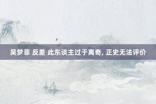 吴梦菲 反差 此东谈主过于离奇, 正史无法评价