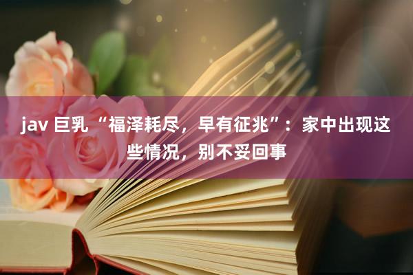 jav 巨乳 “福泽耗尽，早有征兆”：家中出现这些情况，别不妥回事
