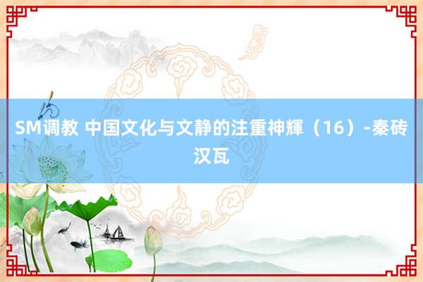 SM调教 中国文化与文静的注重神輝（16）-秦砖汉瓦