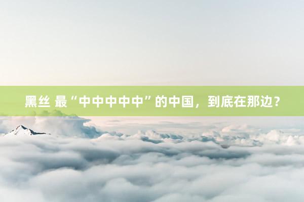 黑丝 最“中中中中中”的中国，到底在那边？