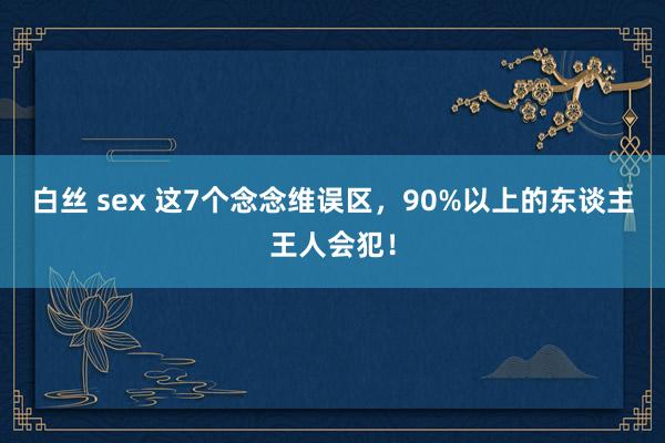 白丝 sex 这7个念念维误区，90%以上的东谈主王人会犯！